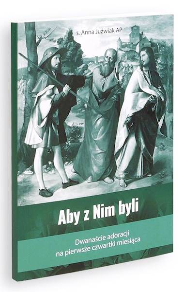 Aby z Nim byli. Dwanaście adoracji na pierwsze czwartki miesiąca - s. Anna Juźwiak AP