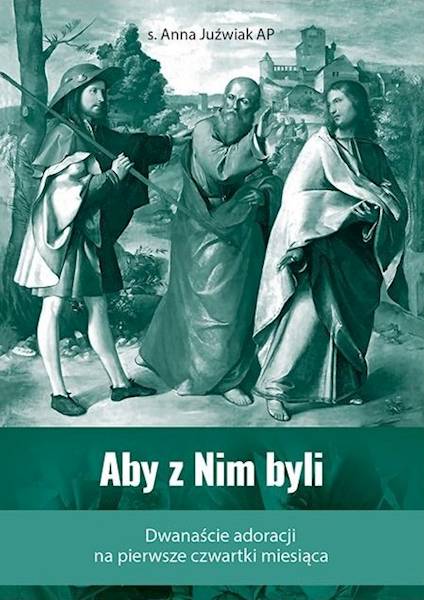 Aby z Nim byli. Dwanaście adoracji na pierwsze czwartki miesiąca - s. Anna Juźwiak AP